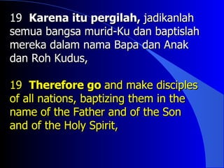 19 Karena itu pergilah, jadikanlah
semua bangsa murid-Ku dan baptislah
mereka dalam nama Bapa dan Anak
dan Roh Kudus,

19 Therefore go and make disciples
of all nations, baptizing them in the
name of the Father and of the Son
and of the Holy Spirit,
 