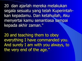 20 dan ajarlah mereka melakukan
segala sesuatu yang telah Kuperintah-
kan kepadamu. Dan ketahuilah, Aku
menyertai kamu senantiasa sampai
kepada akhir zaman."

20 and teaching them to obey
everything I have commanded you.
And surely I am with you always, to
the very end of the age.”
 