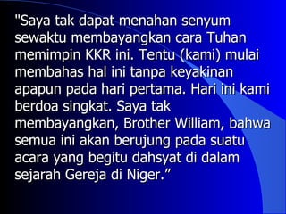 "Saya tak dapat menahan senyum
sewaktu membayangkan cara Tuhan
memimpin KKR ini. Tentu (kami) mulai
membahas hal ini tanpa keyakinan
apapun pada hari pertama. Hari ini kami
berdoa singkat. Saya tak
membayangkan, Brother William, bahwa
semua ini akan berujung pada suatu
acara yang begitu dahsyat di dalam
sejarah Gereja di Niger.”
 