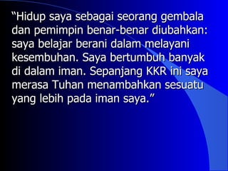 “Hidup saya sebagai seorang gembala
dan pemimpin benar-benar diubahkan:
saya belajar berani dalam melayani
kesembuhan. Saya bertumbuh banyak
di dalam iman. Sepanjang KKR ini saya
merasa Tuhan menambahkan sesuatu
yang lebih pada iman saya.”
 