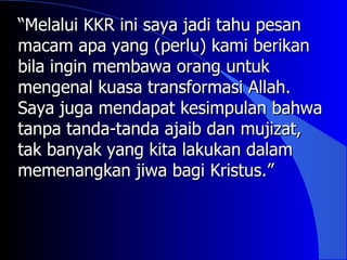 “Melalui KKR ini saya jadi tahu pesan
macam apa yang (perlu) kami berikan
bila ingin membawa orang untuk
mengenal kuasa transformasi Allah.
Saya juga mendapat kesimpulan bahwa
tanpa tanda-tanda ajaib dan mujizat,
tak banyak yang kita lakukan dalam
memenangkan jiwa bagi Kristus.”
 