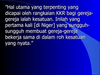 ”Hal utama yang terpenting yang
dicapai oleh rangkaian KKR bagi gereja-
gereja ialah kesatuan. Inilah yang
pertama kali [di Niger] yang sungguh-
sungguh membuat gereja-gereja
bekerja sama di dalam roh kesatuan
yang nyata.”
 