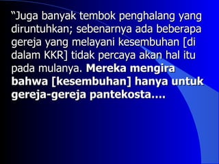 “Juga banyak tembok penghalang yang
diruntuhkan; sebenarnya ada beberapa
gereja yang melayani kesembuhan [di
dalam KKR] tidak percaya akan hal itu
pada mulanya. Mereka mengira
bahwa [kesembuhan] hanya untuk
gereja-gereja pantekosta….
 