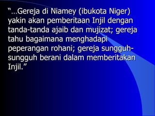 “…Gereja di Niamey (ibukota Niger)
yakin akan pemberitaan Injil dengan
tanda-tanda ajaib dan mujizat; gereja
tahu bagaimana menghadapi
peperangan rohani; gereja sungguh-
sungguh berani dalam memberitakan
Injil.”
 