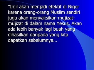 ”Injil akan menjadi efektif di Niger
karena orang-orang Muslim sendiri
juga akan menyaksikan mujizat-
mujizat di dalam nama Yesus. Akan
ada lebih banyak lagi buah yang
dihasilkan daripada yang kita
dapatkan sebelumnya…
 