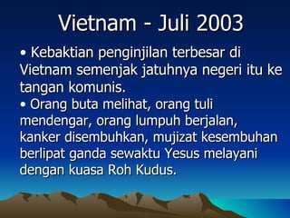 Vietnam - Juli 2003
• Kebaktian penginjilan terbesar di
Vietnam semenjak jatuhnya negeri itu ke
tangan komunis.
• Orang buta melihat, orang tuli
mendengar, orang lumpuh berjalan,
kanker disembuhkan, mujizat kesembuhan
berlipat ganda sewaktu Yesus melayani
dengan kuasa Roh Kudus.
 
