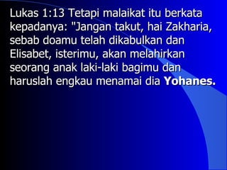 Lukas 1:13 Tetapi malaikat itu berkata
kepadanya: "Jangan takut, hai Zakharia,
sebab doamu telah dikabulkan dan
Elisabet, isterimu, akan melahirkan
seorang anak laki-laki bagimu dan
haruslah engkau menamai dia Yohanes.
 