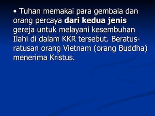 • Tuhan memakai para gembala dan
orang percaya dari kedua jenis
gereja untuk melayani kesembuhan
Ilahi di dalam KKR tersebut. Beratus-
ratusan orang Vietnam (orang Buddha)
menerima Kristus.
 