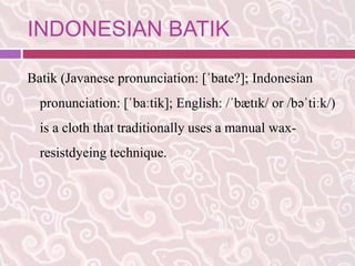 INDONESIAN BATIK 
Batik (Javanese pronunciation: [ˈbate?]; Indonesian 
pronunciation: [ˈbaːtik]; English: /ˈbætɪk/ or /bəˈtiːk/) 
is a cloth that traditionally uses a manual wax-resistdyeing 
technique. 
 