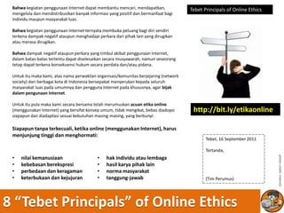 Bahwa kegiatan penggunaan Internet dapat membantu mencari, mendapatkan,               Tebet Principals of Online Ethics
 mengelola dan mendistribusikan banyak informasi yang positif dan bermanfaat bagi
 individu maupun masyarakat luas.

 Bahwa kegiatan penggunaan Internet ternyata membuka peluang bagi diri sendiri
 terkena dampak negatif ataupun menghadapi perkara dari pihak lain yang dirugikan
 atau merasa dirugikan.

 Bahwa dampak negatif ataupun perkara yang timbul akibat penggunaan Internet,
 dalam batas-batas tertentu dapat diselesaikan secara musyawarah, namun seseorang
 tetap dapat terkena konsekuensi hukum secara perdata dan/atau pidana.

 Untuk itu maka kami, atas nama perwakilan organisasi/komunitas berjejaring (network
 society) dari berbagai kota di Indonesia bersepakat menyerukan kepada seluruh
 masyarakat luas pada umumnya dan pengguna Internet pada khususnya, agar bijak
 dalam pengunaan Internet.

 Untuk itu pula maka kami secara bersama telah merumuskan acuan etika online
 (menggunakan Internet) yang bersifat konsep umum, tidak mengikat, bebas diadopsi       http://bit.ly/etikaonline
 siapapun dan diadaptasi sesuai kebutuhan masing-masing, yang berbunyi:

 Siapapun tanpa terkecuali, ketika online (menggunakan Internet), harus
 menjunjung tinggi dan menghormati:
                                                                                              Tebet, 16 September 2011

                                                                                              Tertanda,
 •                                         •




                                                                                                                           photo credit: internet
     nilai kemanusiaan                          hak individu atau lembaga
 •   kebebasan berekspresi                 •    hasil karya pihak lain
 •   perbedaan dan keragaman               •    norma masyarakat
 •   keterbukaan dan kejujuran             •    tanggung-jawab                                (Tim Perumus)




8 “Tebet Principals” of Online Ethics
 
