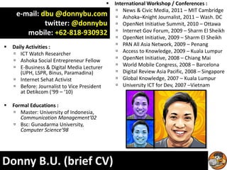   International Workshop / Conferences :
                                                   News & Civic Media, 2011 – MIT Cambridge
     e-mail: dbu @donnybu.com                      Ashoka–Knight Journalist, 2011 – Wash. DC
              twitter: @donnybu                    OpenNet Initiative Summit, 2010 – Ottawa
        mobile: +62-818-930932                     Internet Gov Forum, 2009 – Sharm El Sheikh
                                                   OpenNet Initiative, 2009 – Sharm El Sheikh
   Daily Activities :                             PAN All Asia Network, 2009 – Penang
     ICT Watch Researcher                         Access to Knowledge, 2009 – Kuala Lumpur
     Ashoka Social Entrepreneur Fellow            OpenNet Initiative, 2008 – Chiang Mai
     E-Business & Digital Media Lecturer          World Mobile Congress, 2008 – Barcelona
       (UPH, LSPR, Binus, Paramadina)              Digital Review Asia Pacific, 2008 – Singapore
     Internet Sehat Activist                      Global Knowledge, 2007 – Kuala Lumpur
     Before: Journalist to Vice President         University ICT for Dev, 2007 –Vietnam
       at Detikcom (‘99 – ‘10)

   Formal Educations :
     Master: University of Indonesia,
       Communication Management‘02
     Bsc: Gunadarma University,
       Computer Science‘98




Donny B.U. (brief CV)
 