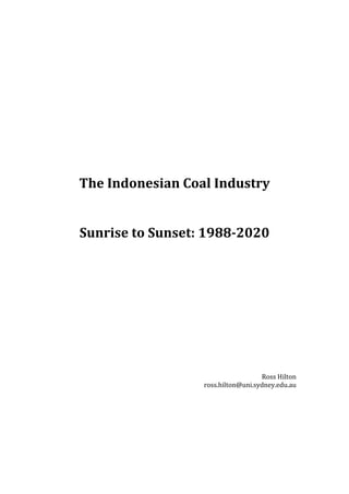  
	
  
	
  
	
  
	
  
	
  
	
  
	
  
The	
  Indonesian	
  Coal	
  Industry	
  
	
  
	
  
Sunrise	
  to	
  Sunset:	
  1988-­2020	
  
	
  
	
  
	
  
	
  
	
  
	
  
	
  
	
  
	
  
	
  
Ross	
  Hilton	
  
ross.hilton@uni.sydney.edu.au	
  
	
  
 