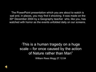 The PowerPoint presentation which you are about to watch is
sad and, in places, you may find it shocking. It was made on the
30th December 2004 by a Geography teacher who, like you, has
watched with horror as the events unfolded daily on our screens.




          “This
              is a human tragedy on a huge
        scale – for once caused by the action
             of Nature rather than Man”
                     William Rees Mogg 27.12.04
 