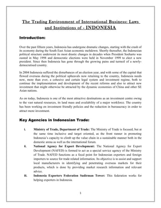 The Trading Environment of International Business: Laws
            and Institutions of - INDONESIA

Introduction:

Over the past fifteen years, Indonesia has undergone dramatic changes, starting with the crash of
its economy during the South East Asian economic meltdown. Shortly thereafter, the Indonesian
political structure underwent its most drastic changes in decades when President Soeharto was
ousted in May 1998 and democratic elections were held in November 1999 to elect a new
president. Since then Indonesia has gone through the growing pains and turmoil of a newly-
democratised country.

In 2004 Indonesia suffered the disturbances of an election year, and with some of the capital that
flowed overseas during the political upheavals now returning to the country, Indonesia needs
now, more than ever, a cohesive and certain legal system and investment regime, both to
continue the implementation and development of the recent reforms and also to attract new
investment that might otherwise be attracted by the dynamic economies of China and other SE
Asian nations.

As on today, Indonesia is one of the most attractive destinations as an investment centre owing
to the vast natural resources, its land mass and availability of a major workforce. The country
has been working on investment friendly policies and the reduction in bureaucracy in order to
attract more investment.

Key Agencies in Indonesian Trade:

   i.      Ministry of Trade, Department of Trade: The Ministry of Trade is focused, but at
           the same time inclusive and target oriented, as the front runner in promoting
           Indonesia’s capacity to climb up the value chain in a sustainable manner both in the
           domestic arena as well as the international forum.
   ii.     National Agency for Export Development: The National Agency for Export
           Development (NAFED) is formed to act as a special service agency of the Ministry
           of Trade. NAFED functions as a focal point for Indonesian exporters and foreign
           importers to source for trade related information. Its objective is to assist and support
           local manufacturers in identifying and penetrating overseas markets for their
           products, which is done by providing market research information and relevant
           advice.
   iii.    Indonesia Exporters Federation Sudirman Tower: This federation works for
           helping exporters in Indonesia.



                                                 1
 