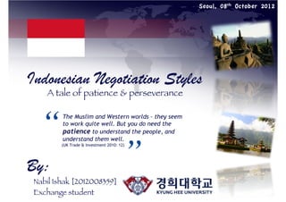 Seoul, 08th October 2012

Indonesian Negotiation Styles
A tale of patience & perseverance

“	


The Muslim and Western worlds – they seem
to work quite well. But you do need the
patience to understand the people, and
understand them well.

”	


(UK Trade & Investment 2010: 12)

By:

Nabil Ishak [2012008359]
Exchange student

 