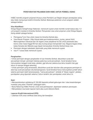 PERSYARATAN PINJAMAN DARI HSBC UNTUK PEMBELI ASING


HSBC memiliki program pinjaman khusus untuk Pembeli Luar Negeri dengan pendapatan asing
atau tidak mempunyai kredit di Amerika Serikat. Beberapa pedoman umum program adalah
sebagai berikut:

Visa Klasifikasi:
Warga Negara Asing(Foreign National) memenuhi syarat untuk memiliki rumah kedua atau 1-2
unit properti investasi di Amerika Serikat. Persyaratan visa untuk pinjaman untuk Warga Negara
Asing adalah sebagai berikut:

•   Pemegang Turis Visa untuk masuk ke Amerika Serikat atau,
•   Visa Waiver Program (http://travel.state.gov/visatempvisitors_novisa_waiver.html)
    Memungkinkan individual dari 36 negara untuk perjalanan ke AS untuk pariwisata atau
    bisnis untuk masa tinggal 90 hari atau kurang tanpa memperoleh visa. Negara-negara lintas
    batas Kanada dan Meksiko juga dapat memasukkan Amerika Serikat tanpa visa.
•   Peminjam dengan kekebalan diplomatik yang tidak memenuhi syarat.
•   visa F-1 siswa tidak memenuhi syarat.


Penghasilan:
• Untuk peminjam dengan penghasilan di luar Amerika Serikat, dibutuhkan surat dari
perusahaan tempat peminjam bekerja pada kop surat perusahaan. Surat tersebut harus
menunjukkan tanggal mulai kerja, jabatan, gaji tahunan selama dua tahun terakhir dan gaji
tahun ini sampai tanggal sekarang.
• Untuk peminjam yang wiraswasta, dibutuhkan surat dari akuntan atau pengacara peminjam di
atas kop surat perusahaan akuntan/pengacara. Surat tersebut harus menunjukkan jumlah tahun
selama peminjam telah berwiraswasta, "nama perusahaan", terletak di "lokasi negara", jabatan,
pendapatan yang diperoleh selama 2 tahun terakhir dan pendapatan untuk tahun ini


Aset:
• Mempertahankan setidaknya $ 100.000 deposito pribadi gabungan dan / atau keseimbangan
investasi yang akan "Premier" pelanggan kami..
• Buka Rekening HSBC Premier untuk auto-pembayaran ,diperlukan sebelum penutupan.
• Menyediakan dua bulan laporan bank atau surat referensi Bank.

Laporan Kredit Internasional (ICR):
• Jalankan ICR untuk verifikasi aset asing dan kewajiban
 