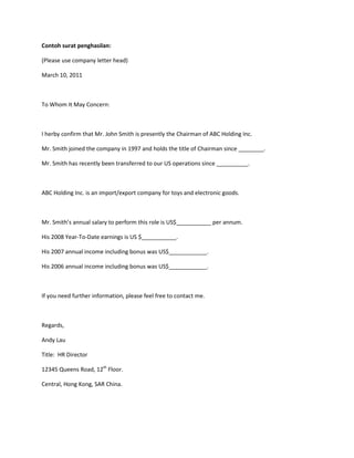 Contoh surat penghasilan:

(Please use company letter head)

March 10, 2011



To Whom It May Concern:



I herby confirm that Mr. John Smith is presently the Chairman of ABC Holding Inc.

Mr. Smith joined the company in 1997 and holds the title of Chairman since ________.

Mr. Smith has recently been transferred to our US operations since __________.



ABC Holding Inc. is an import/export company for toys and electronic goods.



Mr. Smith’s annual salary to perform this role is US$___________ per annum.

His 2008 Year-To-Date earnings is US $___________.

His 2007 annual income including bonus was US$____________.

His 2006 annual income including bonus was US$____________.



If you need further information, please feel free to contact me.



Regards,

Andy Lau

Title: HR Director

12345 Queens Road, 12th Floor.

Central, Hong Kong, SAR China.
 