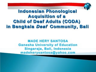 Indonesian Phonological
         Acquisition of a
   Child of Deaf Adults (CODA)
in Bengkala Deaf Community, Bali


         MADE HERY SANTOSA
    Ganesha University of Education
       Singaraja, Bali, Indonesia
     madeherysantosa@yahoo.com
 