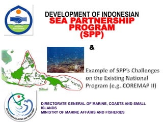 DIRECTORATE GENERAL OF MARINE, COASTS AND SMALL
ISLANDS
MINISTRY OF MARINE AFFAIRS AND FISHERIES
2009
DEVELOPMENT OF INDONESIAN
SEA PARTNERSHIP
PROGRAM
(SPP)
&
 