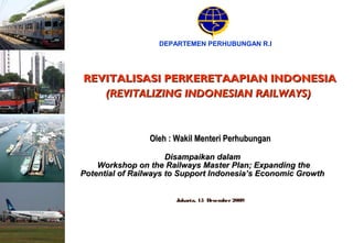 Jakarta, 15 Desember2009
DEPARTEMEN PERHUBUNGAN R.I
REVITALISASI PERKERETAAPIAN INDONESIAREVITALISASI PERKERETAAPIAN INDONESIA
(REVITALIZING INDONESIAN RAILWAYS)(REVITALIZING INDONESIAN RAILWAYS)
Oleh : Wakil Menteri PerhubunganOleh : Wakil Menteri Perhubungan
Disampaikan dalamDisampaikan dalam
Workshop on the Railways Master Plan; Expanding theWorkshop on the Railways Master Plan; Expanding the
Potential of Railways to Support Indonesia’s Economic GrowthPotential of Railways to Support Indonesia’s Economic Growth
 