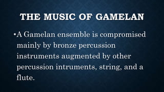 THE MUSIC OF GAMELAN
•A Gamelan ensemble is compromised
mainly by bronze percussion
instruments augmented by other
percussion intruments, string, and a
flute.
 