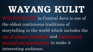 WAYANG KULIT
WAYANG KULIT in Central Java is one of
the oldest continuous traditions of
storytelling in the world which includes the
use of puppet materials and background
musical accompaniment to make it
interesting audience.
 