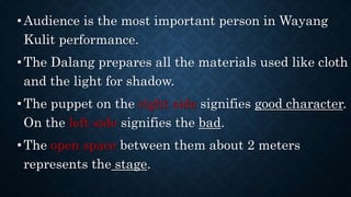 •Audience is the most important person in Wayang
Kulit performance.
•The Dalang prepares all the materials used like cloth
and the light for shadow.
•The puppet on the right side signifies good character.
On the left side signifies the bad.
•The open space between them about 2 meters
represents the stage.
 