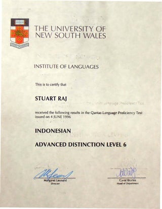 THE UNIVERSITY OF
NEW SOUTH WALES

                                 ,

INSTITUTE OF LANGUAGES


Th.is is to certify that



STUART RAJ
                                                     .' ..     _ ...   ~   r



received the following re-s{jjt$in th~ Qantas Language Profjc.i.ency Test
issued on 4 JUNE 1996



INDONESIAN.

ADVANCED DISTINCTION LEVEL 6




~           OirectOr
                                                             Carol Waites
                                                         HNd of   Dep~rtm"nt
 