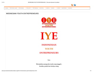 1/1/13                                                   INDONESIAN YOUTH ENTREPRENEURS ~ Pemuda Indonesia Foundation




         HOME    TENTANG KAMI       PROGRAM          PROJECT       TESTIMONI    KONTAK      KARYA      EVENT    VIDEO   INSPIRASI   DONASI




          INDONESIAN YOUTH ENTREPRENEURS




                                                                                  IYE
                                                                                    INDONESIAN
                                                                                          YOUTH
                                                                                ENTREPRENEURS


                                                                                              Visi :


                                                                           Menciptakan pengusaha muda yang tangguh ,
                                                                                beretika, peduli dan berdaya saing.


www.pemudaindonesiafoundation.org/2012/12/indonesian-youth-entrepreneurs.html                                                                1/3
 