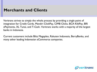 Veritrans strives to simply the whole process by providing a single point of
integration for Credit Cards, Mandiri ClickPay, CIMB Clicks, BCA KlikPay, BRI
ePayments, XL Tunai, and T-Cash. Veritrans works with a majority of the largest
banks in Indonesia.
Current customers include Blitz Megaplex, Rakuten Indonesia, BerryBenka, and
many other leading Indonesian eCommerce companies.
Merchants and Clients
 