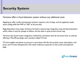Veritrans offers a fraud detection system without any additional costs
Applying to offer credit card payment systems requires a lot of steps, and the applicant needs
some coding skills like PHP or .NET to do just that.
Regarding these many steps, Veritrans has built a step-to-step integration map and documentation
which makes it easy for people to follow, and the team is quite proud of that map.
Veritrans also launch easier integration method for merchants who do not know how to code by
offering a WordPress plugin and a product called VT-Link.
VT-Link enables merchants to just put in some basic info like the product name, description, and
price, and VT-Link will generate a link which redirects customers to the credit card payment
page.
Security System
 
