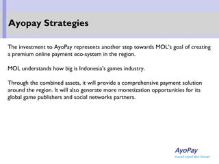 The investment to AyoPay represents another step towards MOL’s goal of creating
a premium online payment eco-system in the region.
MOL understands how big is Indonesia’s games industry.
Through the combined assets, it will provide a comprehensive payment solution
around the region. It will also generate more monetization opportunities for its
global game publishers and social networks partners.
Ayopay Strategies
 