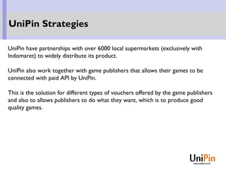 UniPin have partnerships with over 6000 local supermarkets (exclusively with
Indomaret) to widely distribute its product.
UniPin also work together with game publishers that allows their games to be
connected with paid API by UniPin.
This is the solution for different types of vouchers offered by the game publishers
and also to allows publishers to do what they want, which is to produce good
quality games.
UniPin Strategies
 