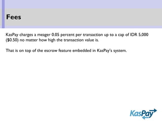 KasPay charges a meager 0.05 percent per transaction up to a cap of IDR 5,000
($0.50) no matter how high the transaction value is.
That is on top of the escrow feature embedded in KasPay’s system.
Fees
 