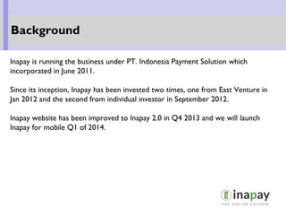 Inapay is running the business under PT. Indonesia Payment Solution which
incorporated in June 2011.
Since its inception, Inapay has been invested two times, one from East Venture in
Jan 2012 and the second from individual investor in September 2012.
Inapay website has been improved to Inapay 2.0 in Q4 2013 and we will launch
Inapay for mobile Q1 of 2014.
Background
 
