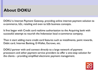 DOKU is Internet Payment Gateway, providing online internet payment solution to
e-commerce, b2c, retailing and even to b2b business concepts.
It first began with Credit card realtime authorization to the Acquiring bank with
successful attempt to nourish the Indonesian local e-commerce company.
Then it start adding more credit card features such as installments, point rewards,
Debit card, Internet Banking, E-Wallet, Escrows, etc.
DOKU partner with and connect directly to a large network of payment
processors and other payment service providers to offer a one-stop solution for
the clients – providing simplified electronic payment management.
About DOKU
 