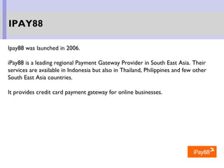 Ipay88 was launched in 2006.
iPay88 is a leading regional Payment Gateway Provider in South East Asia. Their
services are available in Indonesia but also in Thailand, Philippines and few other
South East Asia countries.
It provides credit card payment gateway for online businesses.
IPAY88
 