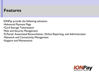 IONPay provide the following solutions:
•Advanced Payment Page
•Card Storage Tokenization
•Risk and Security Management
•E-Portal: Automated Reconciliation, Online Reporting, and Administration
•Network and Connectivity Management
•Support and Maintenance
Features
 