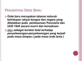 PENGERTIAN ORDE BARU
Orde baru merupakan tatanan seluruh
kehidupan rakyat bangsa dan negara yang
diletakkan pada pelaksanaan Pancasila dan
UUD 1945 secara murni dan konsekuen
 atau sebagai koreksi total terhadap
penyelewengan-penyelewengan yang terjadi
pada masa lampau ( pada masa orde lama )


 