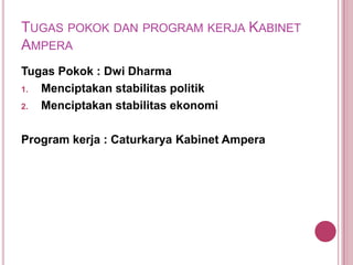 TUGAS POKOK DAN PROGRAM KERJA KABINET
AMPERA
Tugas Pokok : Dwi Dharma
1.
Menciptakan stabilitas politik
2.
Menciptakan stabilitas ekonomi
Program kerja : Caturkarya Kabinet Ampera

 