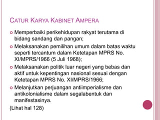 CATUR KARYA KABINET AMPERA
Memperbaiki perikehidupan rakyat terutama di
bidang sandang dan pangan;
 Melaksanakan pemilihan umum dalam batas waktu
seperti tercantum dalam Ketetapan MPRS No.
XI/MPRS/1966 (5 Juli 1968);
 Melaksanakan politik luar negeri yang bebas dan
aktif untuk kepentingan nasional sesuai dengan
Ketetapan MPRS No. XI/MPRS/1966;
 Melanjutkan perjuangan antiimperialisme dan
antikolonialisme dalam segalabentuk dan
manifestasinya.
(Lihat hal 128)


 