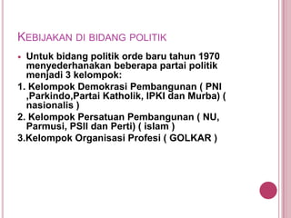 KEBIJAKAN DI BIDANG POLITIK
Untuk bidang politik orde baru tahun 1970
menyederhanakan beberapa partai politik
menjadi 3 kelompok:
1. Kelompok Demokrasi Pembangunan ( PNI
,Parkindo,Partai Katholik, IPKI dan Murba) (
nasionalis )
2. Kelompok Persatuan Pembangunan ( NU,
Parmusi, PSII dan Perti) ( islam )
3.Kelompok Organisasi Profesi ( GOLKAR )


 