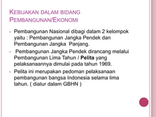 KEBIJAKAN DALAM BIDANG
PEMBANGUNAN/EKONOMI
•

•

•

Pembangunan Nasional dibagi dalam 2 kelompok
yaitu : Pembangunan Jangka Pendek dan
Pembangunan Jangka Panjang.
Pembangunan Jangka Pendek dirancang melalui
Pembangunan Lima Tahun / Pelita yang
pelaksanaannya dimulai pada tahun 1969.
Pelita ini merupakan pedoman pelaksanaan
pembangunan bangsa Indonesia selama lima
tahun. ( diatur dalam GBHN )

 