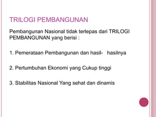 TRILOGI PEMBANGUNAN
Pembangunan Nasional tidak terlepas dari TRILOGI
PEMBANGUNAN yang berisi :
1. Pemerataan Pembangunan dan hasil- hasilnya

2. Pertumbuhan Ekonomi yang Cukup tinggi
3. Stabilitas Nasional Yang sehat dan dinamis

 
