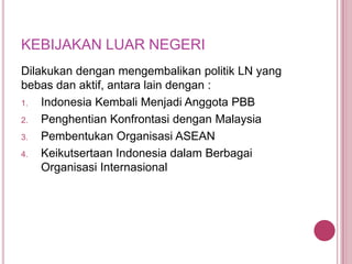 KEBIJAKAN LUAR NEGERI
Dilakukan dengan mengembalikan politik LN yang
bebas dan aktif, antara lain dengan :
1.
Indonesia Kembali Menjadi Anggota PBB
2.
Penghentian Konfrontasi dengan Malaysia
3.
Pembentukan Organisasi ASEAN
4.
Keikutsertaan Indonesia dalam Berbagai
Organisasi Internasional

 