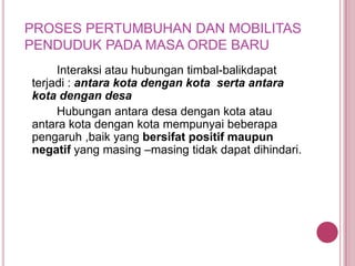 PROSES PERTUMBUHAN DAN MOBILITAS
PENDUDUK PADA MASA ORDE BARU
Interaksi atau hubungan timbal-balikdapat
terjadi : antara kota dengan kota serta antara
kota dengan desa
Hubungan antara desa dengan kota atau
antara kota dengan kota mempunyai beberapa
pengaruh ,baik yang bersifat positif maupun
negatif yang masing –masing tidak dapat dihindari.

 