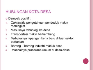 HUBUNGAN KOTA-DESA

1.

2.
3.
4.

5.
6.

Dampak positif :
Cakrawala pengetahuan penduduk makin
meningkat
Masuknya tehnologi ke desa
Transportasi makin berkembang
Terbukanya lapangan kerja baru di luar sektor
pertanian
Barang – barang industri masuk desa
Munculnya prasarana umum di desa-desa

 