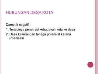 HUBUNGAN DESA KOTA
Dampak negatif :
1. Terjadinya penetrasi kebudayan kota ke desa
2. Desa kekurangan tenaga potensial karena
urbanisasi

 