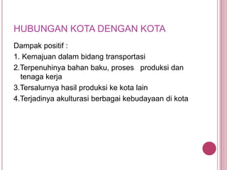 HUBUNGAN KOTA DENGAN KOTA
Dampak positif :
1. Kemajuan dalam bidang transportasi
2.Terpenuhinya bahan baku, proses produksi dan
tenaga kerja
3.Tersalurnya hasil produksi ke kota lain
4.Terjadinya akulturasi berbagai kebudayaan di kota

 
