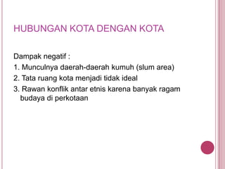 HUBUNGAN KOTA DENGAN KOTA
Dampak negatif :
1. Munculnya daerah-daerah kumuh (slum area)
2. Tata ruang kota menjadi tidak ideal
3. Rawan konflik antar etnis karena banyak ragam
budaya di perkotaan

 